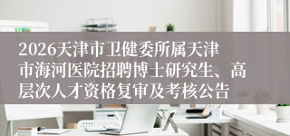 2026天津市卫健委所属天津市海河医院招聘博士研究生、高层次人才资格复审及考核公告