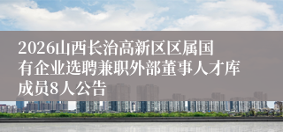 2026山西长治高新区区属国有企业选聘兼职外部董事人才库成员8人公告
