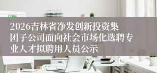 2026吉林省净发创新投资集团子公司面向社会市场化选聘专业人才拟聘用人员公示