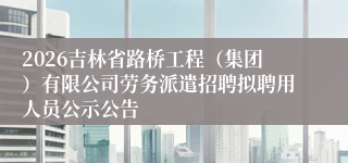 2026吉林省路桥工程(集团)有限公司劳务派遣招聘拟聘用人员公示公告