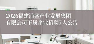 2026福建浦盛产业发展集团有限公司下属企业招聘7人公告