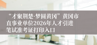 “才聚荆楚·梦圆黄冈”黄冈市直事业单位2026年人才引进笔试准考证打印入口