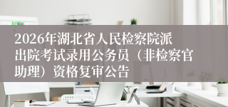 2026年湖北省人民检察院派出院考试录用公务员(非检察官助理)资格复审公告
