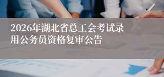 2026年湖北省总工会考试录用公务员资格复审公告