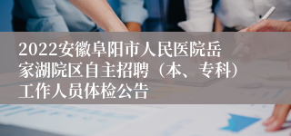 2022安徽阜阳市人民医院岳家湖院区自主招聘（本、专科）工作人员体检公告