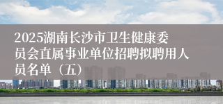 2025湖南长沙市卫生健康委员会直属事业单位招聘拟聘用人员名单（五）