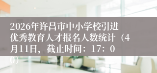 2026年许昌市中小学校引进优秀教育人才报名人数统计(4月11日,截止时间:17:00)