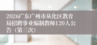 2026广东广州市从化区教育局招聘事业编制教师120人公告(第三次)