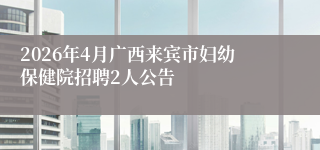 2026年4月广西来宾市妇幼保健院招聘2人公告