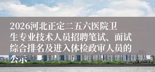 2026河北正定二五六医院卫生专业技术人员招聘笔试、面试综合排名及进入体检政审人员的公示