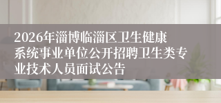 2026年淄博临淄区卫生健康系统事业单位公开招聘卫生类专业技术人员面试公告