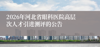 2026年河北省眼科医院高层次人才引进测评的公告