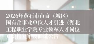 2026年黄石市市直(城区)国有企事业单位人才引进(湖北工程职业学院专业领军人才岗位)资格复审及面试公告