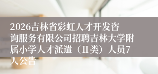 2026吉林省彩虹人才开发咨询服务有限公司招聘吉林大学附属小学人才派遣(Ⅱ类)人员7人公告