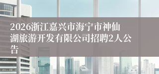 2026浙江嘉兴市海宁市神仙湖旅游开发有限公司招聘2人公告