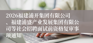 2026福建浦开集团有限公司、福建浦盛产业发展集团有限公司等社会招聘面试前资格复审事项通知