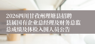 2026四川甘孜州理塘县招聘县属国有企业总经理及财务总监总成绩及体检入围人员公告