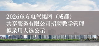 2026东方电气集团(成都)共享服务有限公司招聘教学管理拟录用人选公示