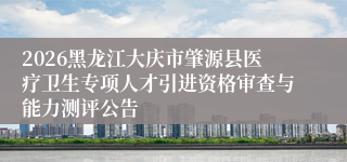 2026黑龙江大庆市肇源县医疗卫生专项人才引进资格审查与能力测评公告
