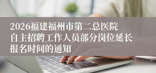 2026福建福州市第二总医院自主招聘工作人员部分岗位延长报名时间的通知