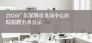 2026广东深圳市龙岗中心医院拟聘名单公示