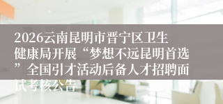 2026云南昆明市晋宁区卫生健康局开展“梦想不远昆明首选”全国引才活动后备人才招聘面试考核公告