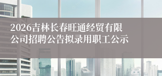 2026吉林长春旺通经贸有限公司招聘公告拟录用职工公示