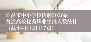 许昌市中小学校招聘2026届普通高校优秀毕业生报人数统计(截至4月12日17点)