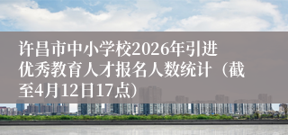 许昌市中小学校2026年引进优秀教育人才报名人数统计(截至4月12日17点)