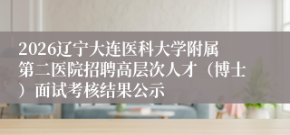 2026辽宁大连医科大学附属第二医院招聘高层次人才(博士)面试考核结果公示