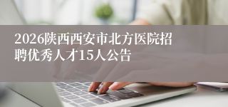 2026陕西西安市北方医院招聘优秀人才15人公告