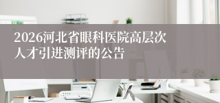 2026河北省眼科医院高层次人才引进测评的公告