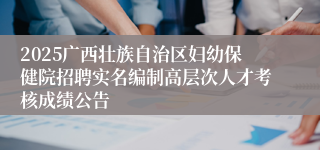 2025广西壮族自治区妇幼保健院招聘实名编制高层次人才考核成绩公告
