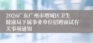 2026广东广州市增城区卫生健康局下属事业单位招聘面试有关事项通知