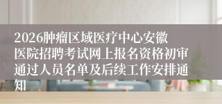 2026肿瘤区域医疗中心安徽医院招聘考试网上报名资格初审通过人员名单及后续工作安排通知