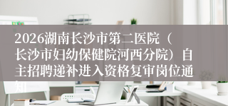 2026湖南长沙市第二医院(长沙市妇幼保健院河西分院)自主招聘递补进入资格复审岗位通知