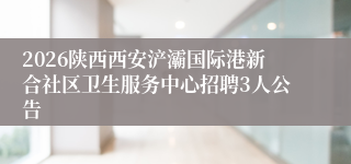 2026陕西西安浐灞国际港新合社区卫生服务中心招聘3人公告