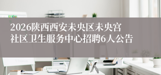 2026陕西西安未央区未央宫社区卫生服务中心招聘6人公告