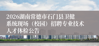 2026湖南常德市石门县卫健系统现场(校园)招聘专业技术人才体检公告