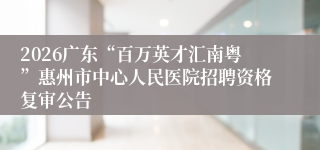 2026广东“百万英才汇南粤”惠州市中心人民医院招聘资格复审公告