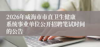2026年威海市市直卫生健康系统事业单位公开招聘笔试时间的公告