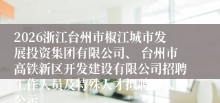 2026浙江台州市椒江城市发展投资集团有限公司、 台州市高铁新区开发建设有限公司招聘工作人员及特殊人才拟聘用人员公示