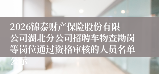 2026锦泰财产保险股份有限公司湖北分公司招聘车物查勘岗等岗位通过资格审核的人员名单公示