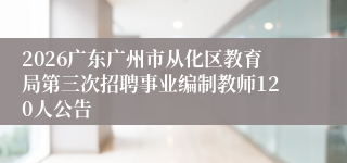 2026广东广州市从化区教育局第三次招聘事业编制教师120人公告