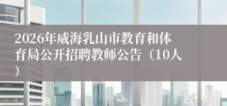 2026年威海乳山市教育和体育局公开招聘教师公告(10人)