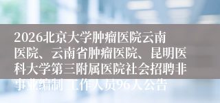 2026北京大学肿瘤医院云南医院、云南省肿瘤医院、昆明医科大学第三附属医院社会招聘非事业编制 工作人员96人公告