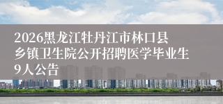 2026黑龙江牡丹江市林口县乡镇卫生院公开招聘医学毕业生9人公告
