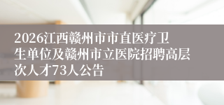 2026江西赣州市市直医疗卫生单位及赣州市立医院招聘高层次人才73人公告