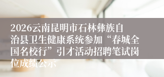 2026云南昆明市石林彝族自治县卫生健康系统参加“春城全国名校行”引才活动招聘笔试岗位成绩公示