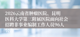 2026云南省肿瘤医院、昆明医科大学第三附属医院面向社会招聘非事业编制工作人员96人公告